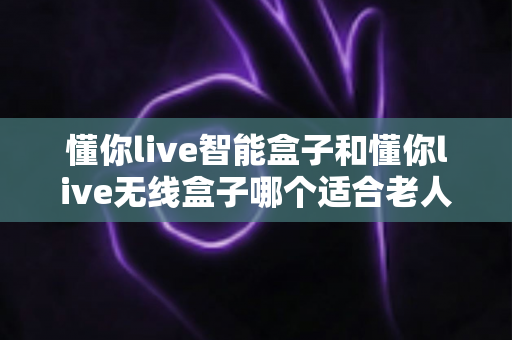 懂你live智能盒子和懂你live无线盒子哪个适合老人？一篇讲透的选购指南