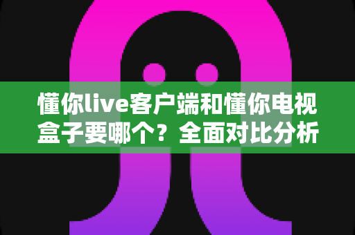 懂你live客户端和懂你电视盒子要哪个?全面对比分析助你选对观影利器 懂你live客户端和懂你电视盒子要哪个?全面对比分析助你选对观影利器