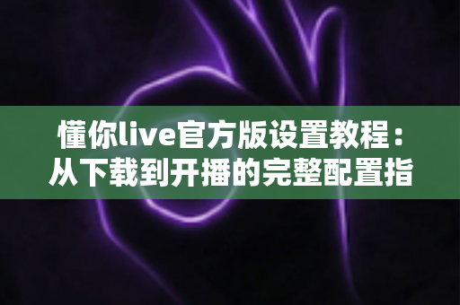 懂你live官方版设置教程:从下载到开播的完整配置指南 懂你live官方版设置教程:从下载到开播的完整配置指南