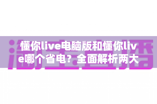 懂你live电脑版和懂你live哪个省电?全面解析两大版本功耗差异与省电妙招 懂你live电脑版和懂你live哪个省电?全面解析两大版本功耗差异与省电妙招