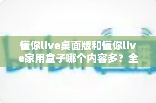 懂你live桌面版和懂你live家用盒子哪个内容多?全面对比解析帮你选对观影方案 懂你live桌面版和懂你live家用盒子哪个内容多?全面对比解析帮你选对观影方案