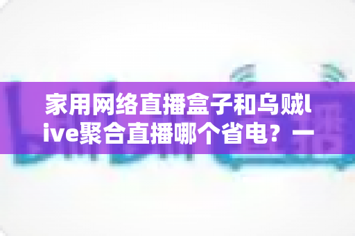 家用网络直播盒子和乌贼live聚合直播哪个省电?一篇看懂功耗差异的省钱选购指南 家用网络直播盒子和乌贼live聚合直播哪个省电?一篇看懂功耗差异的省钱选购指南