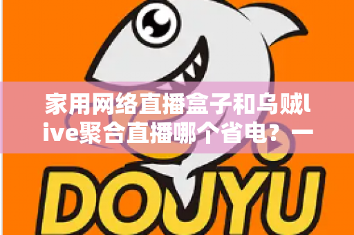 家用网络直播盒子和乌贼live聚合直播哪个省电？一篇看懂功耗差异的省钱选购指南