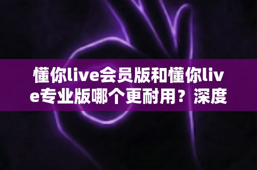 懂你live会员版和懂你live专业版哪个更耐用？深度对比解析帮你选对版本不踩坑