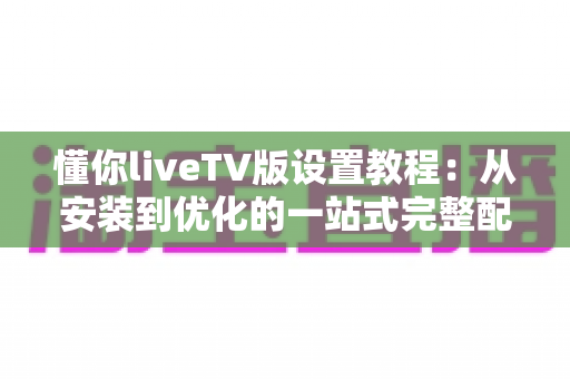 懂你liveTV版设置教程：从安装到优化的一站式完整配置指南