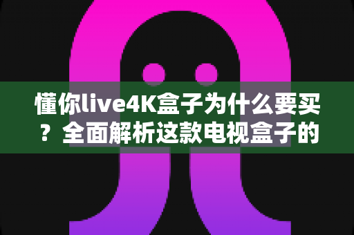 懂你live4K盒子为什么要买？全面解析这款电视盒子的核心优势与购买理由