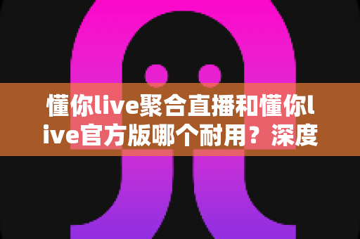 懂你live聚合直播和懂你live官方版哪个耐用?深度对比解析两大版本稳定性与选购指南 懂你live聚合直播和懂你live官方版哪个耐用?深度对比解析两大版本稳定性与选购指南