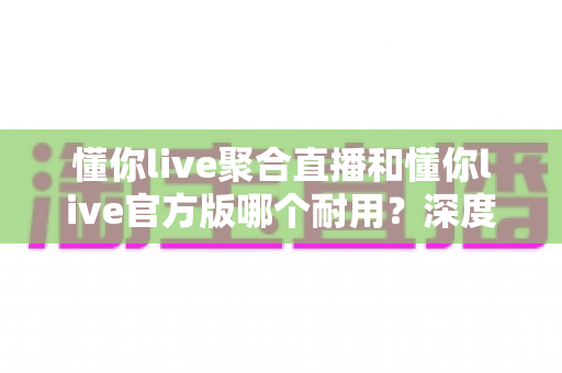 懂你live聚合直播和懂你live官方版哪个耐用？深度对比解析两大版本稳定性与选购指南