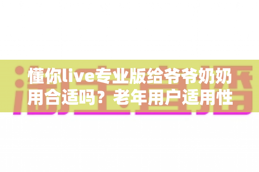 懂你live专业版给爷爷奶奶用合适吗?老年用户适用性全面解析与实用建议 懂你live专业版给爷爷奶奶用合适吗?老年用户适用性全面解析与实用建议