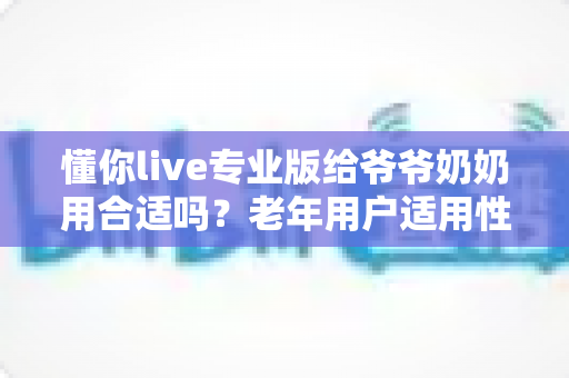懂你live专业版给爷爷奶奶用合适吗?老年用户适用性全面解析与实用建议 懂你live专业版给爷爷奶奶用合适吗?老年用户适用性全面解析与实用建议