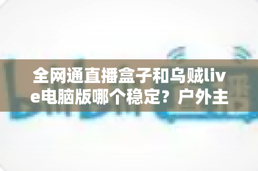 全网通直播盒子和乌贼live电脑版哪个稳定?户外主播必备的直播设备稳定性深度对比与选购指南 全网通直播盒子和乌贼live电脑版哪个稳定?户外主播必备的直播设备稳定性深度对比与选购指南