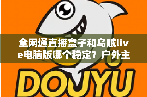 全网通直播盒子和乌贼live电脑版哪个稳定？户外主播必备的直播设备稳定性深度对比与选购指南