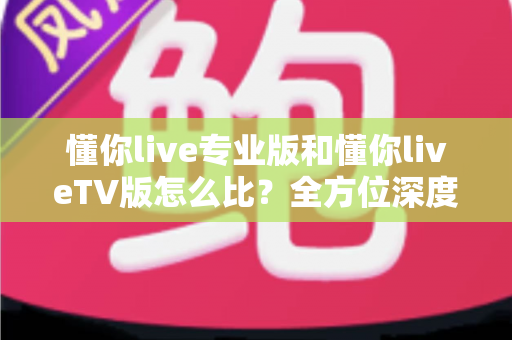 懂你live专业版和懂你liveTV版怎么比?全方位深度对比帮你选对最适合的版本 懂你live专业版和懂你liveTV版怎么比?全方位深度对比帮你选对最适合的版本