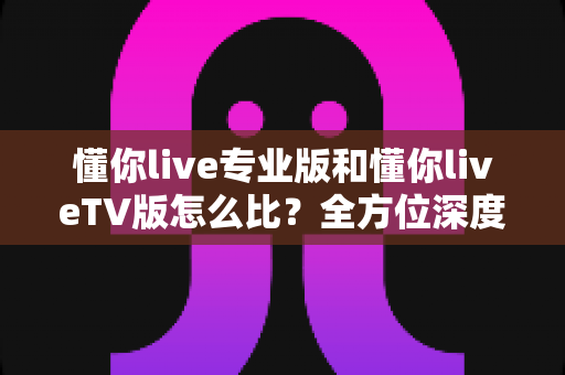 懂你live专业版和懂你liveTV版怎么比？全方位深度对比帮你选对最适合的版本