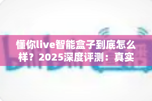懂你live智能盒子到底怎么样?2025深度评测:真实体验、优缺点与选购指南一次看懂 懂你live智能盒子到底怎么样?2025深度评测:真实体验、优缺点与选购指南一次看懂
