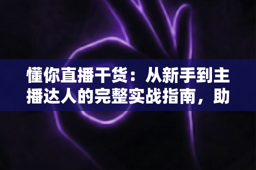 懂你直播干货:从新手到主播达人的完整实战指南,助你快速提升直播间人气与变现能力 懂你直播干货:从新手到主播达人的完整实战指南,助你快速提升直播间人气与变现能力