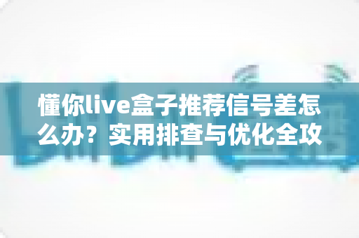 懂你live盒子推荐信号差怎么办？实用排查与优化全攻略助你畅享流畅直播
