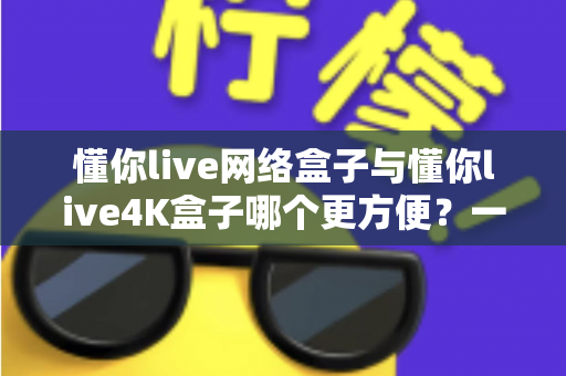 懂你live网络盒子与懂你live4K盒子哪个更方便？一篇讲透选购要点的实用指南
