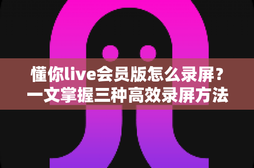 懂你live会员版怎么录屏?一文掌握三种高效录屏方法与避坑指南全解析 懂你live会员版怎么录屏?一文掌握三种高效录屏方法与避坑指南全解析