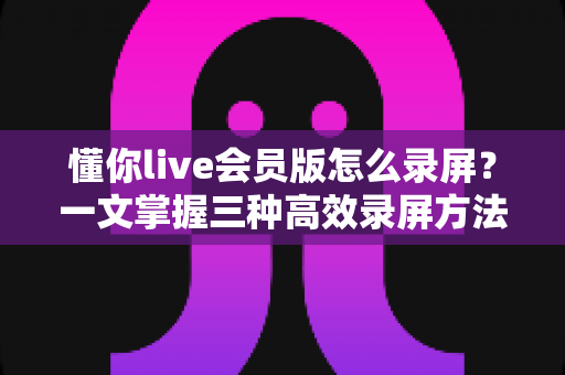 懂你live会员版怎么录屏？一文掌握三种高效录屏方法与避坑指南全解析