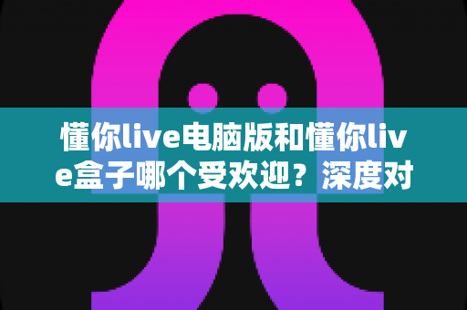 懂你live电脑版和懂你live盒子哪个受欢迎?深度对比分析帮你选对观看方式 懂你live电脑版和懂你live盒子哪个受欢迎?深度对比分析帮你选对观看方式
