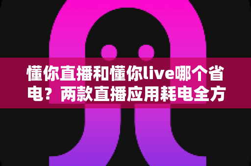 懂你直播和懂你live哪个省电？两款直播应用耗电全方位对比与实用省电指南