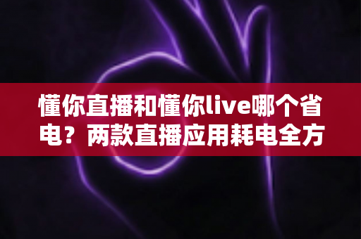 懂你直播和懂你live哪个省电？两款直播应用耗电全方位对比与实用省电指南