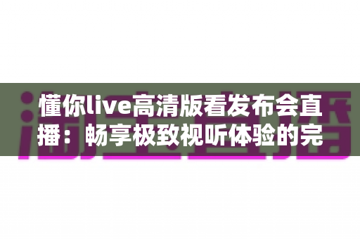 懂你live高清版看发布会直播:畅享极致视听体验的完整指南 懂你live高清版看发布会直播:畅享极致视听体验的完整指南