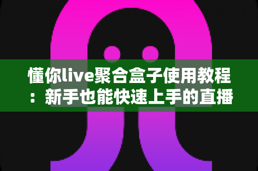 懂你live聚合盒子使用教程：新手也能快速上手的直播聚合神器全攻略