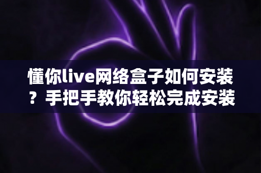 懂你live网络盒子如何安装?手把手教你轻松完成安装的完整实用教程 懂你live网络盒子如何安装?手把手教你轻松完成安装的完整实用教程