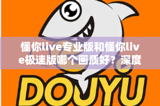 懂你live专业版和懂你live极速版哪个画质好?深度对比解析帮你选对版本 懂你live专业版和懂你live极速版哪个画质好?深度对比解析帮你选对版本
