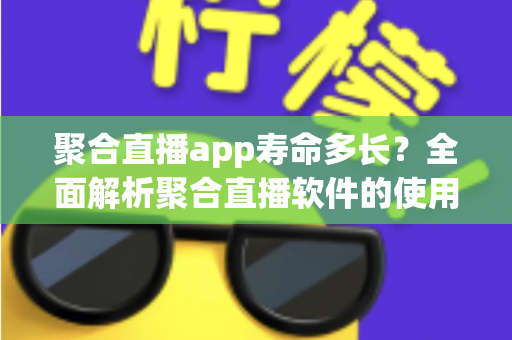 聚合直播app寿命多长？全面解析聚合直播软件的使用周期、影响因素与选择指南