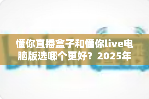 懂你直播盒子和懂你live电脑版选哪个更好？2025年最全选购攻略与深度对比解析