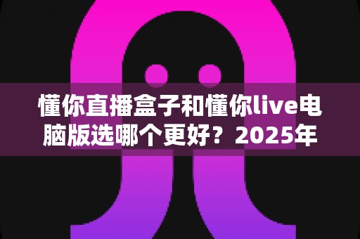 懂你直播盒子和懂你live电脑版选哪个更好？2025年最全选购攻略与深度对比解析