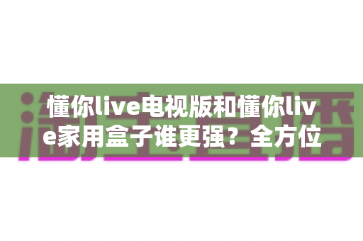 懂你live电视版和懂你live家用盒子谁更强？全方位深度对比评测，看完再买不后悔