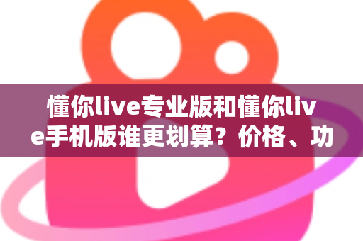 懂你live专业版和懂你live手机版谁更划算？价格、功能、人群三维深度对比，帮你把钱花在刀刃上