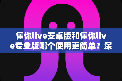 懂你live安卓版和懂你live专业版哪个使用更简单?深度对比帮你选对版本、轻松开启高效英语学习 懂你live安卓版和懂你live专业版哪个使用更简单?深度对比帮你选对版本、轻松开启高效英语学习