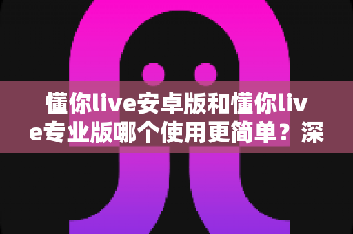 懂你live安卓版和懂你live专业版哪个使用更简单？深度对比帮你选对版本、轻松开启高效英语学习
