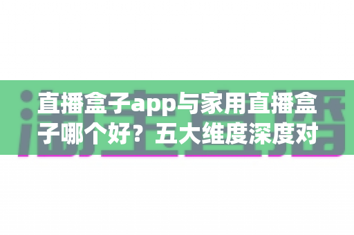 直播盒子app与家用直播盒子哪个好？五大维度深度对比，帮你选对不选贵！