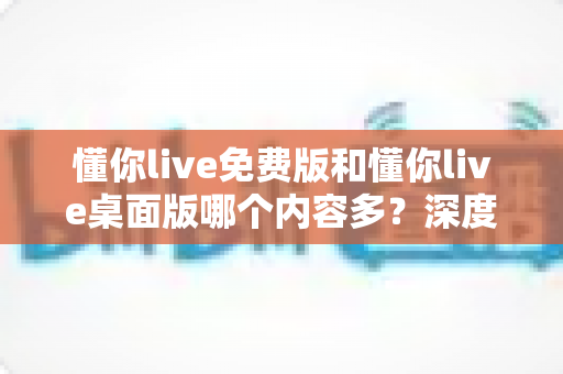 懂你live免费版和懂你live桌面版哪个内容多？深度对比解析与实用选择指南