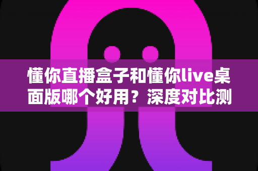 懂你直播盒子和懂你live桌面版哪个好用？深度对比测评助你选出最佳直播助手