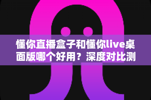懂你直播盒子和懂你live桌面版哪个好用？深度对比测评助你选出最佳直播助手