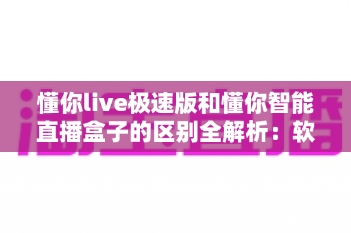懂你live极速版和懂你智能直播盒子的区别全解析：软件与硬件直播方案如何选？一文读懂两大直播工具的核心差异