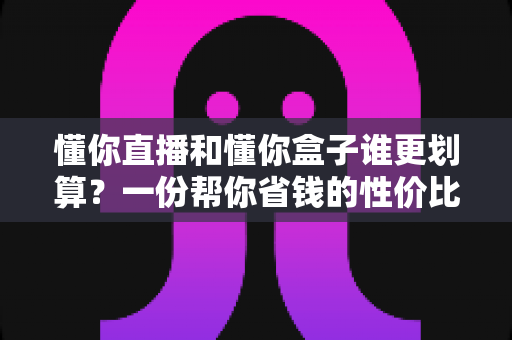懂你直播和懂你盒子谁更划算？一份帮你省钱的性价比深度对比指南