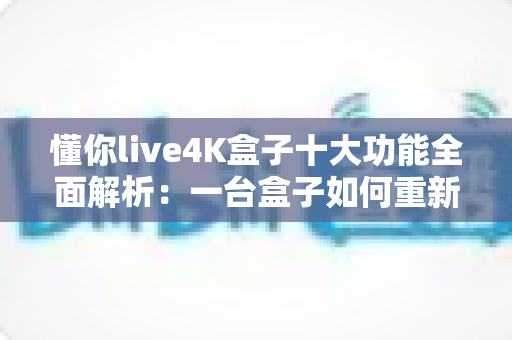 懂你live4K盒子十大功能全面解析：一台盒子如何重新定义家庭观影新体验？