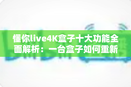 懂你live4K盒子十大功能全面解析：一台盒子如何重新定义家庭观影新体验？