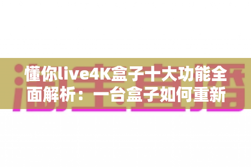 懂你live4K盒子十大功能全面解析：一台盒子如何重新定义家庭观影新体验？