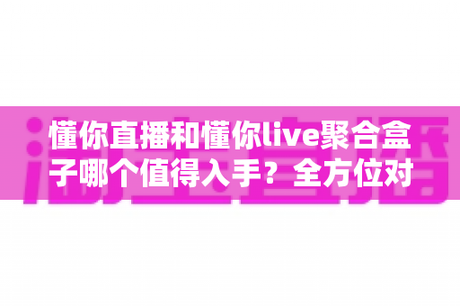 懂你直播和懂你live聚合盒子哪个值得入手?全方位对比评测与选购避坑指南 懂你直播和懂你live聚合盒子哪个值得入手?全方位对比评测与选购避坑指南
