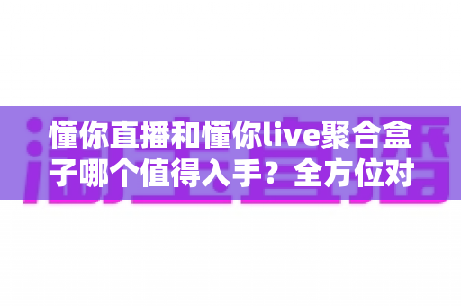 懂你直播和懂你live聚合盒子哪个值得入手？全方位对比评测与选购避坑指南