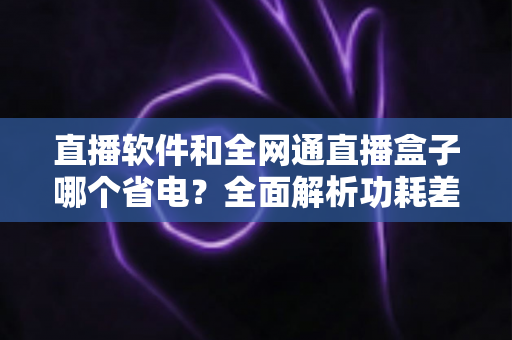 直播软件和全网通直播盒子哪个省电?全面解析功耗差异与最佳省电选择方案 直播软件和全网通直播盒子哪个省电?全面解析功耗差异与最佳省电选择方案